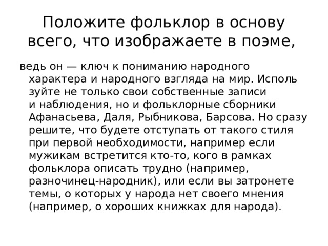 Положите фольклор в основу всего, что изображаете в поэме, ведь он — ключ к пониманию народного характера и народного взгляда на мир. Исполь­зуйте не только свои собственные записи и наблюдения, но и фольклорные сборники Афанасьева, Даля, Рыбникова, Барсова. Но сразу решите, что будете отступать от такого стиля при первой необходимости, например если мужикам встретится кто-то, кого в рамках фольклора описать трудно (например, разночинец-народник), или если вы затронете темы, о которых у народа нет своего мнения (например, о хороших книжках для народа). 