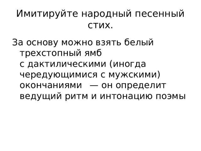 Имитируйте народный песенный стих. За основу можно взять белый трехстопный ямб с дактилическими (иногда чередующимися с мужскими) окончаниями   — он определит ведущий ритм и интонацию поэмы 