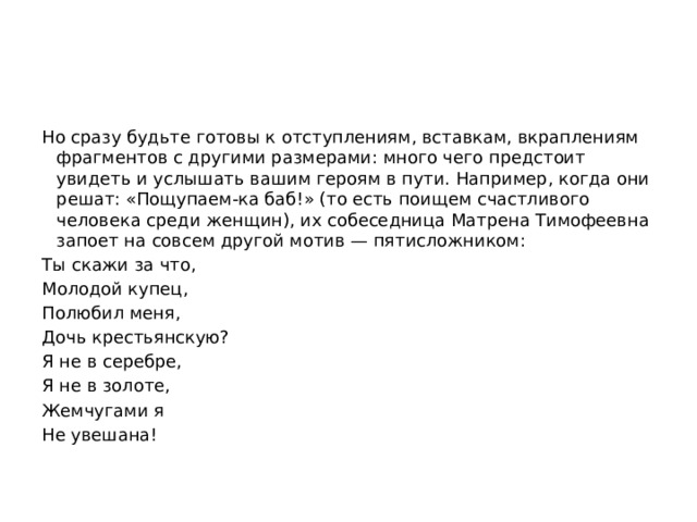 Но сразу будьте готовы к отступлениям, вставкам, вкраплениям фрагментов с другими размерами: много чего предстоит увидеть и услышать вашим героям в пути. Например, когда они решат: «Пощупаем-ка баб!» (то есть поищем счастливого человека среди женщин), их собеседница Матрена Тимофеевна запоет на совсем другой мотив — пятисложником: Ты скажи за что, Молодой купец, Полюбил меня, Дочь крестьянскую? Я не в серебре, Я не в золоте, Жемчугами я Не увешана! 