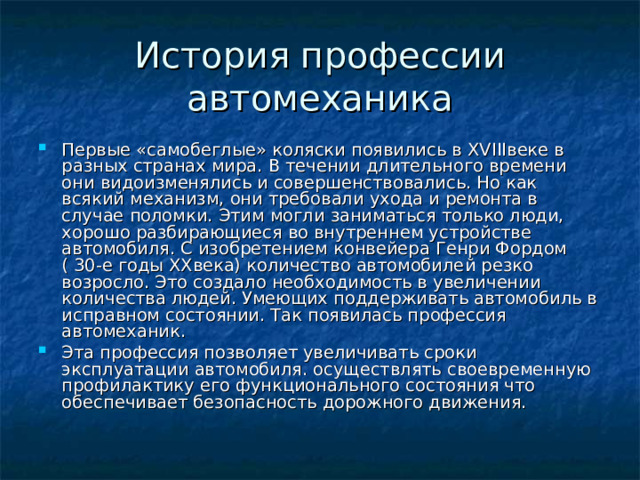 История профессии автомеханика Первые «самобеглые» коляски появились в XVIII веке в разных странах мира. В течении длительного времени они видоизменялись и совершенствовались. Но как всякий механизм, они требовали ухода и ремонта в случае поломки. Этим могли заниматься только люди, хорошо разбирающиеся во внутреннем устройстве автомобиля. С изобретением конвейера Генри Фордом ( 30-е годы XX века) количество автомобилей резко возросло. Это создало необходимость в увеличении количества людей. Умеющих поддерживать автомобиль в исправном состоянии. Так появилась профессия автомеханик. Эта профессия позволяет увеличивать сроки эксплуатации автомобиля. осуществлять своевременную профилактику его функционального состояния что обеспечивает безопасность дорожного движения. 