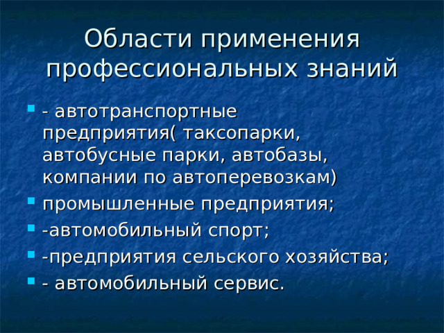 Области применения профессиональных знаний - автотранспортные предприятия( таксопарки, автобусные парки, автобазы, компании по автоперевозкам) промышленные предприятия; -автомобильный спорт; -предприятия сельского хозяйства; - автомобильный сервис. 