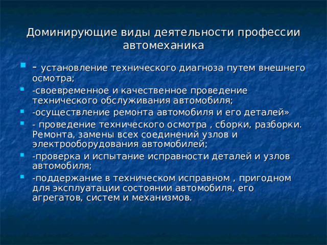 Доминирующие виды деятельности профессии автомеханика - установление технического диагноза путем внешнего осмотра; -своевременное и качественное проведение технического обслуживания автомобиля; -осуществление ремонта автомобиля и его деталей» - проведение технического осмотра , сборки, разборки. Ремонта, замены всех соединений узлов и электрооборудования автомобилей; -проверка и испытание исправности деталей и узлов автомобиля; -поддержание в техническом исправном , пригодном для эксплуатации состоянии автомобиля, его агрегатов, систем и механизмов. 