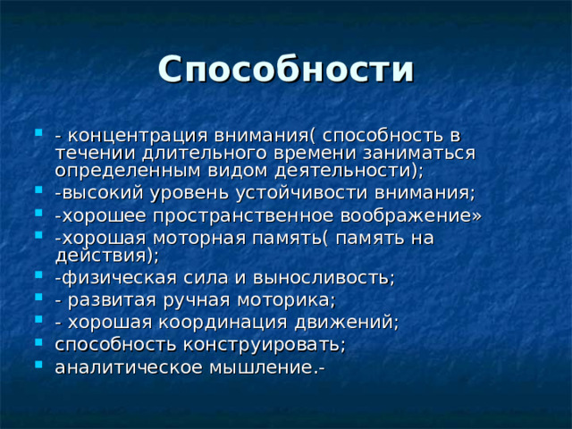 Способности - концентрация внимания( способность в течении длительного времени заниматься определенным видом деятельности); -высокий уровень устойчивости внимания; -хорошее пространственное воображение» -хорошая моторная память( память на действия); -физическая сила и выносливость; - развитая ручная моторика; - хорошая координация движений; способность конструировать; аналитическое мышление.-  