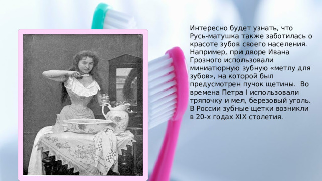 Интересно будет узнать, что Русь-матушка также заботилась о красоте зубов своего населения. Например, при дворе Ивана Грозного использовали миниатюрную зубную «метлу для зубов», на которой был предусмотрен пучок щетины. Во времена Петра I использовали тряпочку и мел, березовый уголь. В России зубные щетки возникли в 20-х годах XIX столетия.  