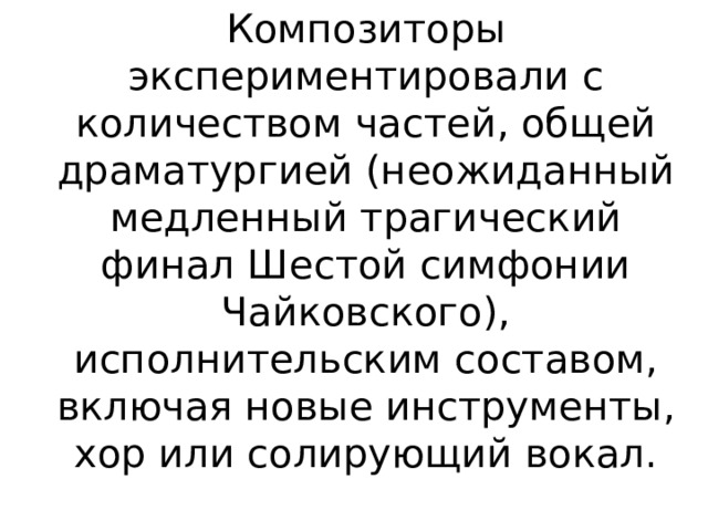 Композиторы экспериментировали с количеством частей, общей драматургией (неожиданный медленный трагический финал Шестой симфонии Чайковского), исполнительским составом, включая новые инструменты, хор или солирующий вокал.   