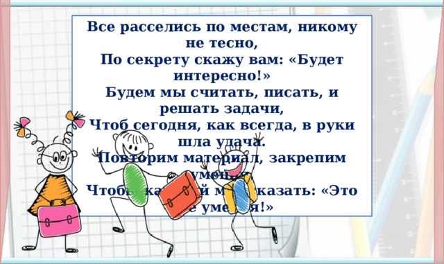 Все расселись по местам, никому не тесно,  По секрету скажу вам: «Будет интересно!»  Будем мы считать, писать, и решать задачи,  Чтоб сегодня, как всегда, в руки шла удача.  Повторим материал, закрепим умения,  Чтобы каждый мог сказать: «Это всё умею я!» I. Организационная часть. Мотивация учебной деятельности.