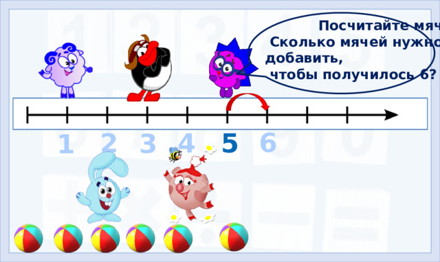 Посчитайте мячи.  Сколько мячей нужно добавить,  чтобы получилось 6? 6 2 4 5 3 1 4. Формирование знаний (11-14 слайды) Сколько смешариков вместе с нами на уроках изучают числа и цифры? (5. Клик – появляется Бараш, остальные смешарики появляются автоматически).  Выполните задание Ёжика и узнаете, кто из смешариков будет шестым.  Число шесть на письме обозначается цифрой 6.