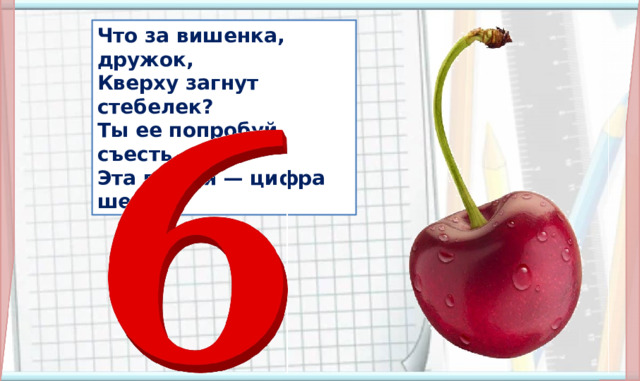 Что за вишенка, дружок, Кверху загнут стебелек? Ты ее попробуй съесть, Эта вишня — цифра шесть.