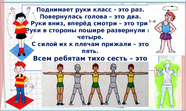 Поднимает руки класс - это раз. Повернулась голова – это два. Руки вниз, вперёд смотри – это три. Руки в стороны пошире развернули на четыре. С силой их к плечам прижали – это пять. Всем ребятам тихо сесть – это шесть. 5. Физминутка (По щелчку появляется стишок, все остальные объекты появляются автоматически) Далее организуется работа в соответствии с УМК. Презентацию следует выключить.