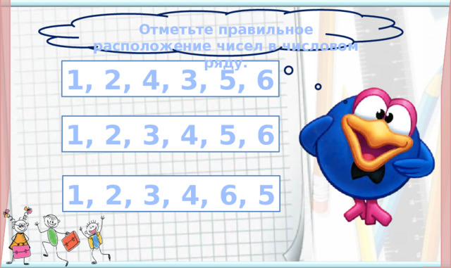 Отметьте правильное расположение чисел в числовом ряду. 1, 2, 4, 3, 5, 6 1, 2, 3, 4, 5, 6 На объекты слайда настроены триггеры. Карточки с ошибочным расположением цифр исчезают, если кликнуть но ним, карточка без ошибок увеличивается. Переход на следующий слайд: картинка с детьми. 1, 2, 3, 4, 6, 5