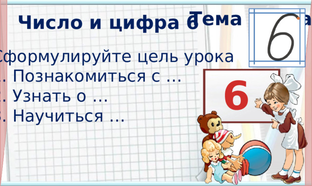 Тема урока? Число и цифра 6 Сформулируйте цель урока 1. Познакомиться с … 2. Узнать о … 3. Научиться …   6  3 .  Формулирование темы и цели урока. Открытие нового знания (знакомимся с основным вопросом урока). ** * Появление темы урока : по щелчку. Все остальные объекты на слайде появляются автоматически. На уроке мы узнаем: следующее число за числом пять, каким значком на письме обозначаются шесть предметов; мы научимся: писать цифру 6, использовать этот знак для обозначения шести предметов; мы сможем: соотносить число шесть и цифру 6.