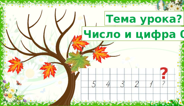 Тема урока? Число и цифра 0 ? 3. Введение в тему. Формулирование темы и цели урока. Минутка чистописания. Сегодня я расскажу вам удивительную историю. Жил-был зелёный кленовый листочек.  Он жил на дереве. У него было много - много братьев и сестер. Летом им было весело. Но вот пришла осень и наступила пора расставаться с домом, потому что листья покидают свои деревья. Отправился в путь и наш листочек. Знакомство с числом «нуль», цифрой «ноль». - Сколько листочков на веточке? Запишите цифрой. - Один упал. Сколько осталось? Запишите цифрой. И т.д. - Прочитайте, что у вас записано? (5 4 3 2 1 ) - Что это? Как правильно сказать? (числовой ряд) - В каком порядке расположены числа? (в порядке убывания) - Вот упал последний листок. Как записать, что на веточке не  осталось листочков? - В математике для этого используют число «нуль», которое записывают цифрой «ноль».