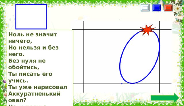 0 Ноль не значит ничего, Но нельзя и без него. Без нуля не обойтись, Ты писать его учись. Ты уже нарисовал Аккуратненький овал? Нету проще ничего: Ноль похож на букву «О».