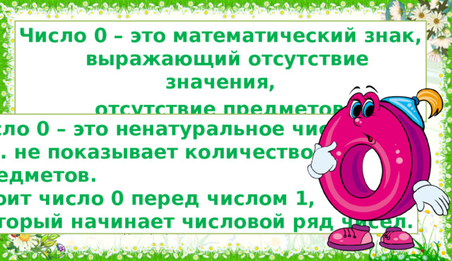 Число 0 – это математический знак,  выражающий отсутствие значения,  отсутствие предметов . Число 0 – это ненатуральное число,  т.к. не показывает количество  предметов.  Стоит число 0 перед числом 1,  который начинает числовой ряд чисел. 4. Итог и рефлексия (10, 11 слайды) Цифра ноль, поставленная справа от другой цифры, увеличивает числовое значение всех левее стоящих цифр на разряд.