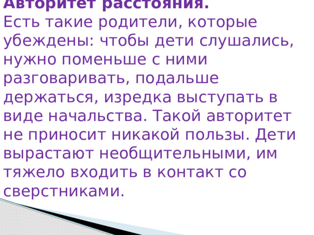 Авторитет расстояния. Есть такие родители, которые убеждены: чтобы дети слушались, нужно поменьше с ними разговаривать, подальше держаться, изредка выступать в виде начальства. Такой авторитет не приносит никакой пользы. Дети вырастают необщительными, им тяжело входить в контакт со сверстниками. 