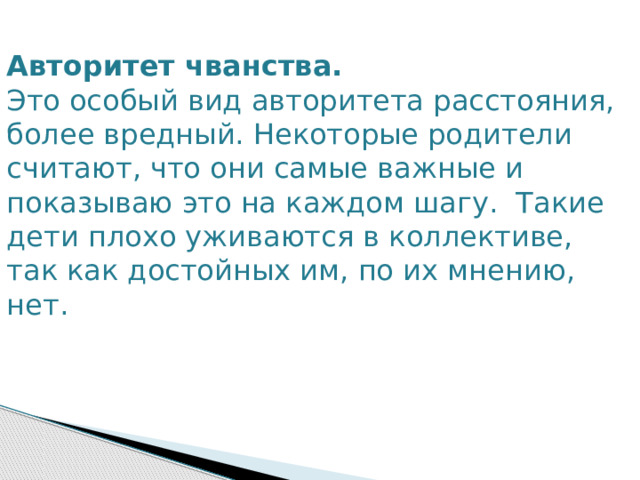 Авторитет чванства. Это особый вид авторитета расстояния, более вредный. Некоторые родители считают, что они самые важные и показываю это на каждом шагу. Такие дети плохо уживаются в коллективе, так как достойных им, по их мнению, нет. 