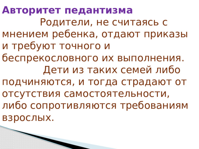 Авторитет педантизма              Родители, не считаясь с мнением ребенка, отдают приказы и требуют точного и беспрекословного их выполнения.               Дети из таких семей либо подчиняются, и тогда страдают от отсутствия самостоятельности, либо сопротивляются требованиям взрослых. 