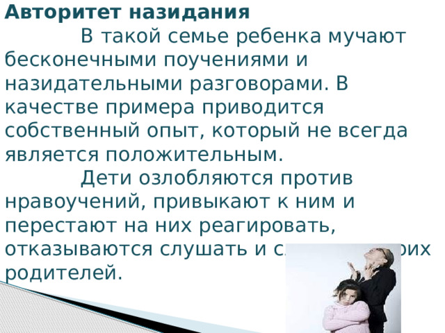 Авторитет назидания              В   такой семье ребенка мучают бесконечными поучениями и назидательными разговорами. В качестве примера приводится собственный опыт, который не всегда является положительным.              Дети озлобляются против нравоучений, привыкают к ним и перестают на них реагировать, отказываются слушать и слышать своих родителей. 