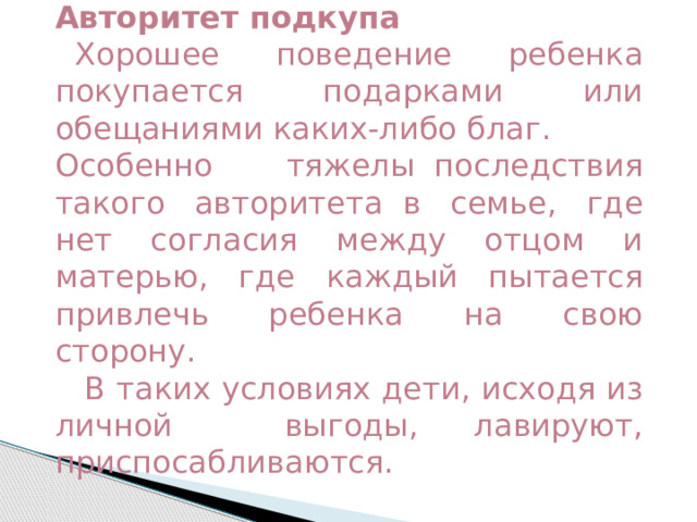 Авторитет подкупа    Хорошее поведение ребенка покупается подарками или обещаниями каких-либо благ.  Особенно тяжелы  последствия такого авторитета  в семье, где нет согласия между отцом и матерью, где каждый пытается привлечь ребенка на свою сторону.     В таких условиях дети, исходя из личной выгоды, лавируют, приспосабливаются. 