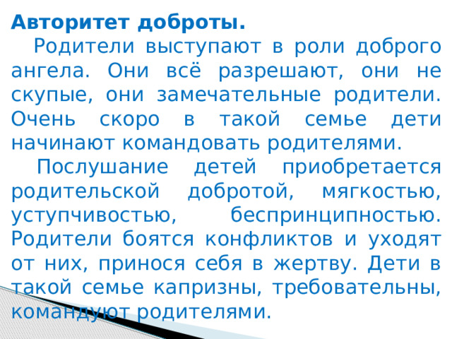 Авторитет доброты.   Родители выступают в роли доброго ангела. Они всё разрешают, они не скупые, они замечательные родители. Очень скоро в такой семье дети начинают командовать родителями.      Послушание детей приобретается родительской добротой, мягкостью, уступчивостью, беспринципностью. Родители боятся конфликтов и уходят от них, принося себя в жертву. Дети в такой семье капризны, требовательны, командуют родителями. 