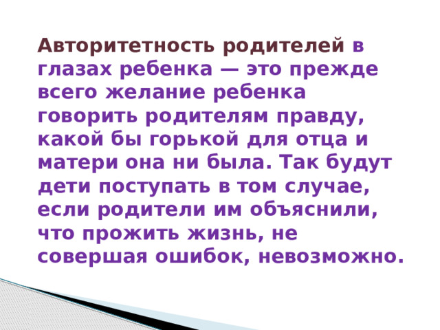 Авторитетность родителей в глазах ребенка — это прежде всего желание ребенка говорить родителям правду, какой бы горькой для отца и матери она ни была. Так будут дети поступать в том случае, если родители им объяснили, что прожить жизнь, не совершая ошибок, невозможно. 