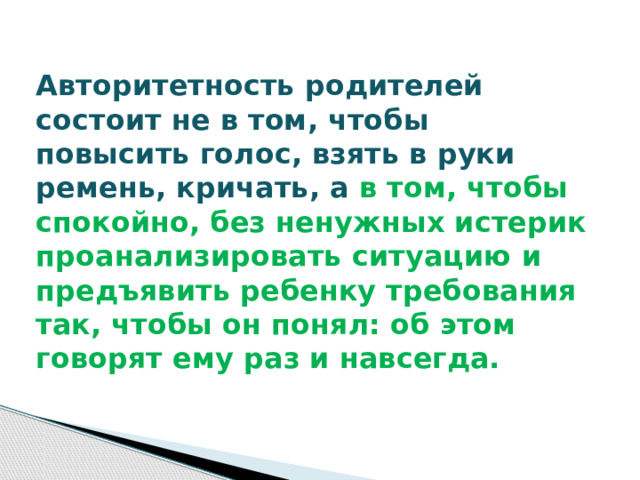 Авторитетность родителей состоит не в том, чтобы повысить голос, взять в руки ремень, кричать, а в том, чтобы спокойно, без ненужных истерик проанализировать ситуацию и предъявить ребенку требования так, чтобы он понял: об этом говорят ему раз и навсегда. 