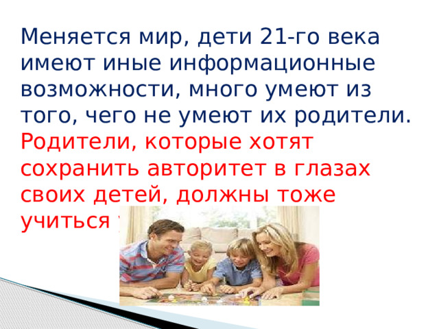 Меняется мир, дети 21-го века имеют иные информационные возможности, много умеют из того, чего не умеют их родители. Родители, которые хотят сохранить авторитет в глазах своих детей, должны тоже учиться у  них. 