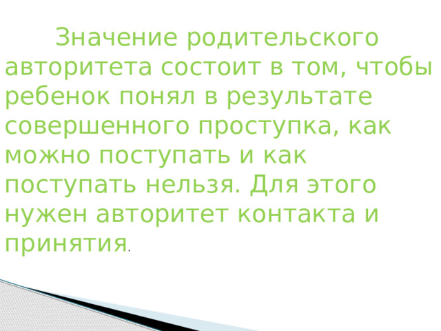               Значение родительского авторитета состоит в том, чтобы ребенок понял в результате совершенного проступка, как можно поступать и как поступать нельзя. Для этого нужен авторитет контакта и принятия . 