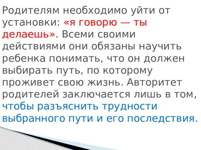 Родителям необходимо уйти от установки: «я говорю — ты делаешь». Всеми своими действиями они обязаны научить ребенка понимать, что он должен выбирать путь, по которому проживет свою жизнь. Авторитет родителей заключается лишь в том, чтобы разъяснить трудности выбранного пути и его последствия. 