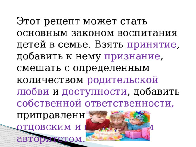 Этот рецепт может стать основным законом воспитания детей в семье. Взять принятие , добавить к нему признание , смешать с определенным количеством родительской любви и доступности , добавить собственной ответственности, приправленной любящим отцовским и материнским авторитетом. 