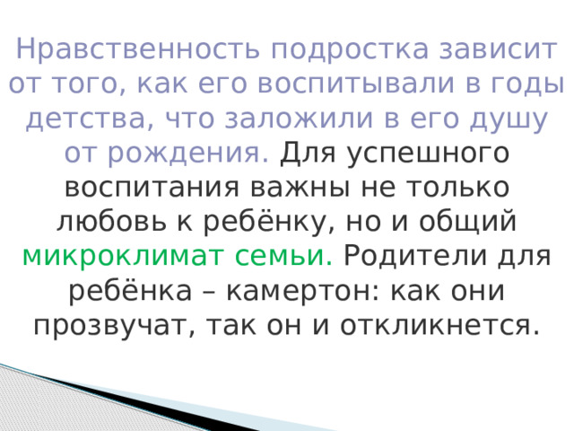 Нравственность подростка зависит от того, как его воспитывали в годы детства, что заложили в его душу от рождения. Для успешного воспитания важны не только любовь к ребёнку, но и общий микроклимат семьи. Родители для ребёнка – камертон: как они прозвучат, так он и откликнется. 