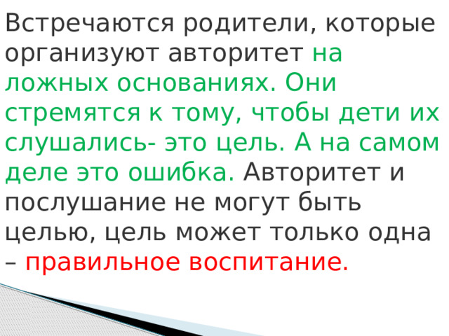 Встречаются родители, которые организуют авторитет на ложных основаниях. Они стремятся к тому, чтобы дети их слушались- это цель. А на самом деле это ошибка. Авторитет и послушание не могут быть целью, цель может только одна – правильное воспитание. 