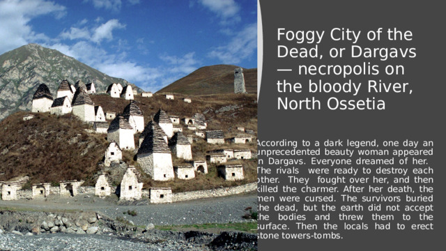 Foggy City of the Dead, or Dargavs — necropolis on the bloody River, North Ossetia According to a dark legend, one day an unprecedented beauty woman appeared in Dargavs. Everyone dreamed of her. The rivals were ready to destroy each other. They fought over her, and then killed the charmer. After her death, the men were cursed. The survivors buried the dead, but the earth did not accept the bodies and threw them to the surface. Then the locals had to erect stone towers-tombs. 