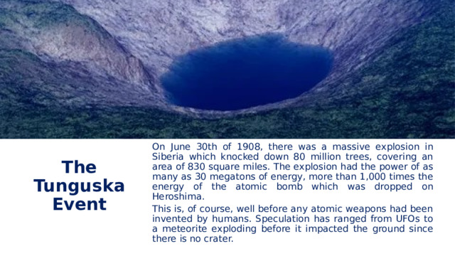 On June 30th of 1908, there was a massive explosion in Siberia which knocked down 80 million trees, covering an area of 830 square miles. The explosion had the power of as many as 30 megatons of energy, more than 1,000 times the energy of the atomic bomb which was dropped on Heroshima. The Tunguska Event This is, of course, well before any atomic weapons had been invented by humans. Speculation has ranged from UFOs to a meteorite exploding before it impacted the ground since there is no crater. 