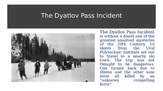 The Dyatlov Pass Incident   The Dyatlov Pass Incident is without a doubt one of the greatest unsolved mysteries of the 20th Century. 10 skiers from the Ural Polytechnic Institute set out to travel to a nearby ski town. The trip was not thought to be dangerous. One turned back due to illness and the other nine were all killed by an “unknown compelling force”. 