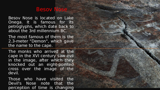 Besov Nose Besov Nose is located on Lake Onega. It is famous for its petroglyphs, which date back to about the 3rd millennium BC. The most famous of them is the 2.3-meter 