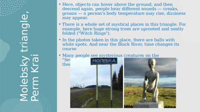 Molebsky triangle, Perm Krai This triangle carries no less mysteries and secrets than Bermuda. Here, objects can hover above the ground, and then descend again, people hear different sounds — creaks, groans — a person's body temperature may rise, dizziness may appear. There is a whole set of mystical places in this triangle. For example, here huge strong trees are uprooted and neatly folded (