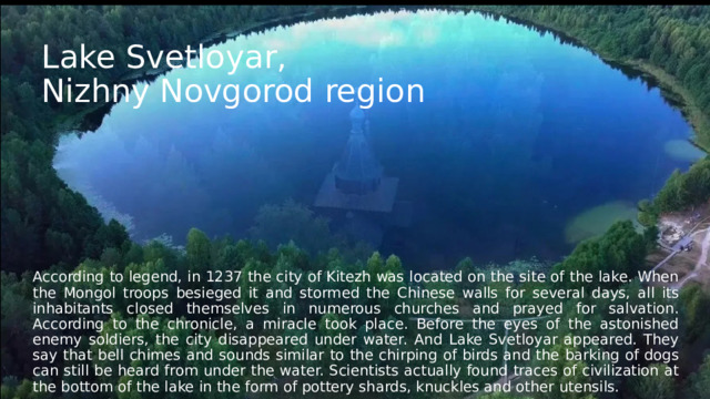 Lake Svetloyar,  Nizhny Novgorod region According to legend, in 1237 the city of Kitezh was located on the site of the lake. When the Mongol troops besieged it and stormed the Chinese walls for several days, all its inhabitants closed themselves in numerous churches and prayed for salvation. According to the chronicle, a miracle took place. Before the eyes of the astonished enemy soldiers, the city disappeared under water. And Lake Svetloyar appeared. They say that bell chimes and sounds similar to the chirping of birds and the barking of dogs can still be heard from under the water. Scientists actually found traces of civilization at the bottom of the lake in the form of pottery shards, knuckles and other utensils. 