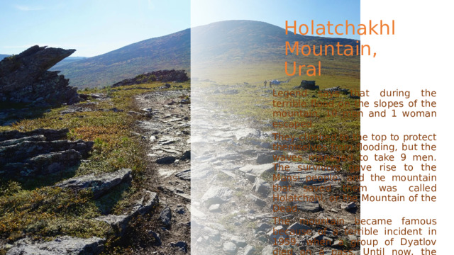 Holatchakhl Mountain, Ural Legend says that during the terrible flood on the slopes of the mountain, 10 men and 1 woman escaped. They climbed to the top to protect themselves from flooding, but the waves managed to take 9 men. The survivors gave rise to the Mansi people, and the mountain that saved them was called Holatchahl, or the Mountain of the Dead. The mountain became famous because of a terrible incident in 1959, when a group of Dyatlov died on a pass. Until now, the circumstances of their deaths are unknown. 