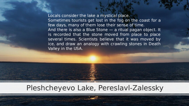 Locals consider the lake a mystical place. Sometimes tourists get lost in the fog on the coast for a few days, many of them lose their sense of time. And there is also a Blue Stone — a ritual pagan object. It is recorded that the stone moved from place to place several times. Scientists believe that it was moved by ice, and draw an analogy with crawling stones in Death Valley in the USA. Pleshcheyevo Lake, Pereslavl-Zalessky 
