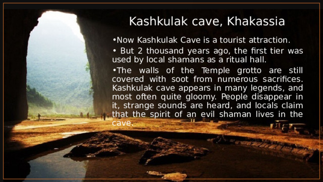 Kashkulak cave, Khakassia Now Kashkulak Cave is a tourist attraction.  But 2 thousand years ago, the first tier was used by local shamans as a ritual hall. The walls of the Temple grotto are still covered with soot from numerous sacrifices. Kashkulak cave appears in many legends, and most often quite gloomy. People disappear in it, strange sounds are heard, and locals claim that the spirit of an evil shaman lives in the cave. 