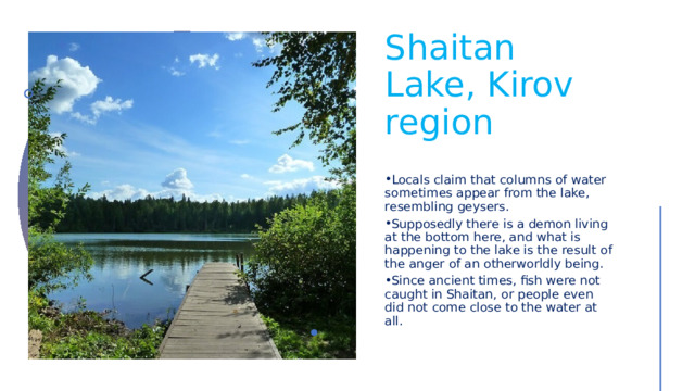 Shaitan Lake, Kirov region Locals claim that columns of water sometimes appear from the lake, resembling geysers. Supposedly there is a demon living at the bottom here, and what is happening to the lake is the result of the anger of an otherworldly being. Since ancient times, fish were not caught in Shaitan, or people even did not come close to the water at all. 