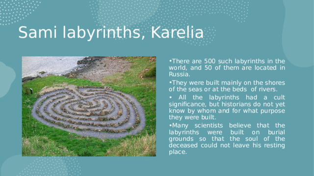 Sami labyrinths, Karelia There are 500 such labyrinths in the world, and 50 of them are located in Russia. They were built mainly on the shores of the seas or at the beds of rivers.  All the labyrinths had a cult significance, but historians do not yet know by whom and for what purpose they were built. Many scientists believe that the labyrinths were built on burial grounds so that the soul of the deceased could not leave his resting place. 