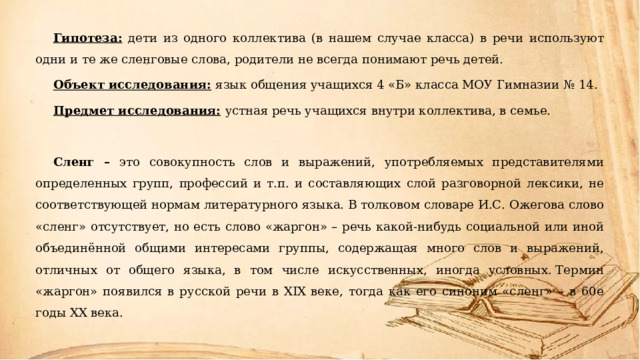 Гипотеза: дети из одного коллектива (в нашем случае класса) в речи используют одни и те же сленговые слова, родители не всегда понимают речь детей. Объект исследования:  язык общения учащихся 4 «Б» класса МОУ Гимназии № 14. Предмет исследования:  устная речь учащихся внутри коллектива, в семье.  Сленг  – это  совокупность слов и выражений, употребляемых представителями определенных групп, профессий и т.п. и составляющих слой разговорной лексики, не соответствующей нормам литературного языка. В толковом словаре И.С. Ожегова слово «сленг» отсутствует, но есть слово «жаргон» – речь какой-нибудь социальной или иной объединённой общими интересами группы, содержащая много слов и выражений, отличных от общего языка, в том числе искусственных, иногда условных. Термин «жаргон» появился в русской речи в XIX веке, тогда как его синоним «сленг» – в 60е годы XX века.  