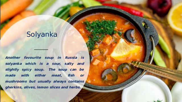 Solyanka   Another favourite soup in Russia is solyanka which is a sour, salty and slightly spicy soup.  The soup can be made with either meat, fish or mushrooms but usually always contains gherkins, olives, lemon slices and herbs. 