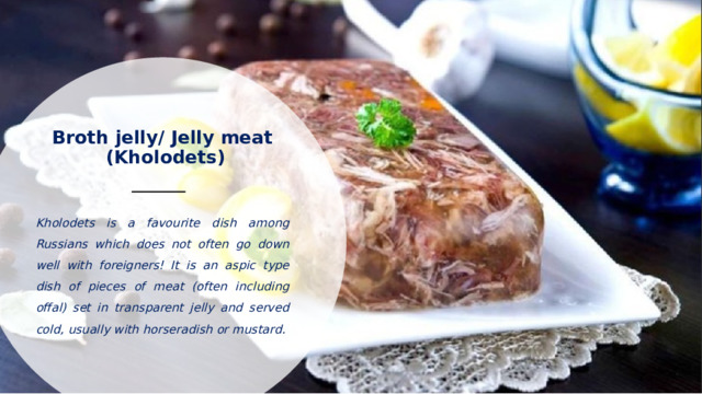 Broth jelly/ Jelly meat  (Kholodets)   Kholodets is a favourite dish among Russians which does not often go down well with foreigners! It is an aspic type dish of pieces of meat (often including offal) set in transparent jelly and served cold, usually with horseradish or mustard.  