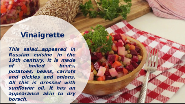 Vinaigrette   This salad appeared in Russian cuisine in the 19th century. It is made of boiled beets, potatoes, beans, carrots and pickles and onions. All this is dressed with sunflower oil. It has an appearance akin to dry borsch.    