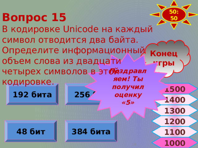 50:50 Вопрос 15 В кодировке Unicode на каждый символ отводится два байта. Определите информационный объем слова из двадцати четырех символов в этой кодировке. Конец игры Поздравляем! Ты получил оценку «5» 1500 192 бита 256 бит 1500 1400 1300 1200 384 бита 48 бит 1100 1000  