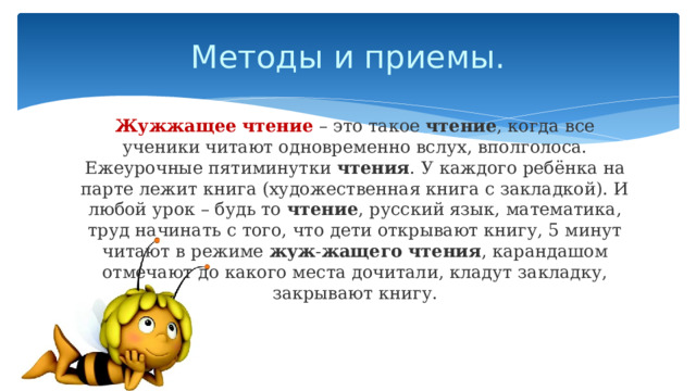 Методы и приемы. Жужжащее   чтение  – это такое  чтение , когда все ученики читают одновременно вслух, вполголоса. Ежеурочные пятиминутки  чтения . У каждого ребёнка на парте лежит книга (художественная книга с закладкой). И любой урок – будь то  чтение , русский язык, математика, труд начинать с того, что дети открывают книгу, 5 минут читают в режиме  жуж - жащего   чтения , карандашом отмечают до какого места дочитали, кладут закладку, закрывают книгу. 