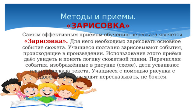 Методы и приемы.  «ЗАРИСОВКА» Самым эффективным приёмом обучению пересказа является «Зарисовка». Для него необходимо зарисовать основное событие сюжета. Учащиеся поэтапно зарисовывают события, происходящие в произведении. Использование этого приёма даёт увидеть и понять логику сюжетной линии. Перечисляя события, изображённые в рисунке (схеме), дети усваивают план пересказа текста. Учащиеся с помощью рисунка с удовольствием выходят пересказывать, не боятся. 